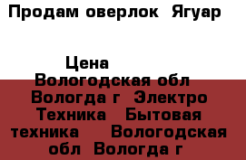 Продам оверлок “Ягуар“ › Цена ­ 8 000 - Вологодская обл., Вологда г. Электро-Техника » Бытовая техника   . Вологодская обл.,Вологда г.